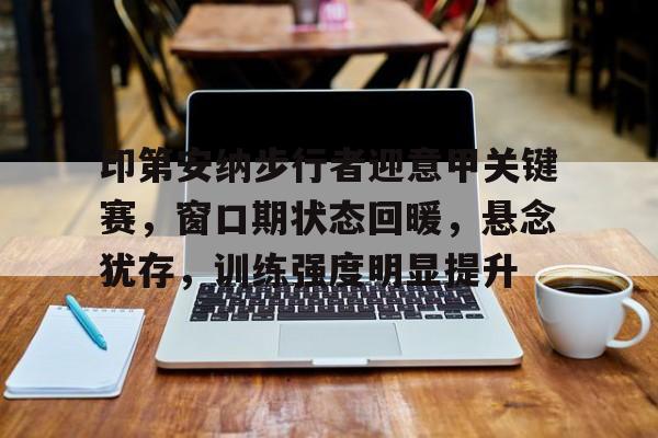 体育赛事-关于印第安纳步行者迎意甲关键赛，窗口期状态回暖，悬念犹存，训练强度明显提升的信息