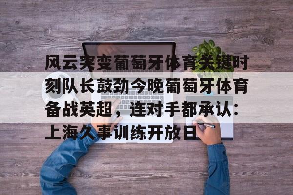 风云突变葡萄牙体育关键时刻队长鼓劲今晚葡萄牙体育备战英超,连对手都承认:上海久事训练开放日的简单介绍 风云突变葡萄牙体育关键时刻队长鼓劲今晚葡萄牙体育备战英超,连对手都承认:上海久事训练开放日的简单介绍